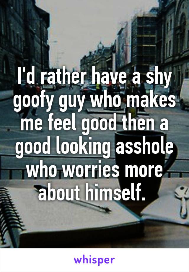 I'd rather have a shy goofy guy who makes me feel good then a good looking asshole who worries more about himself. 