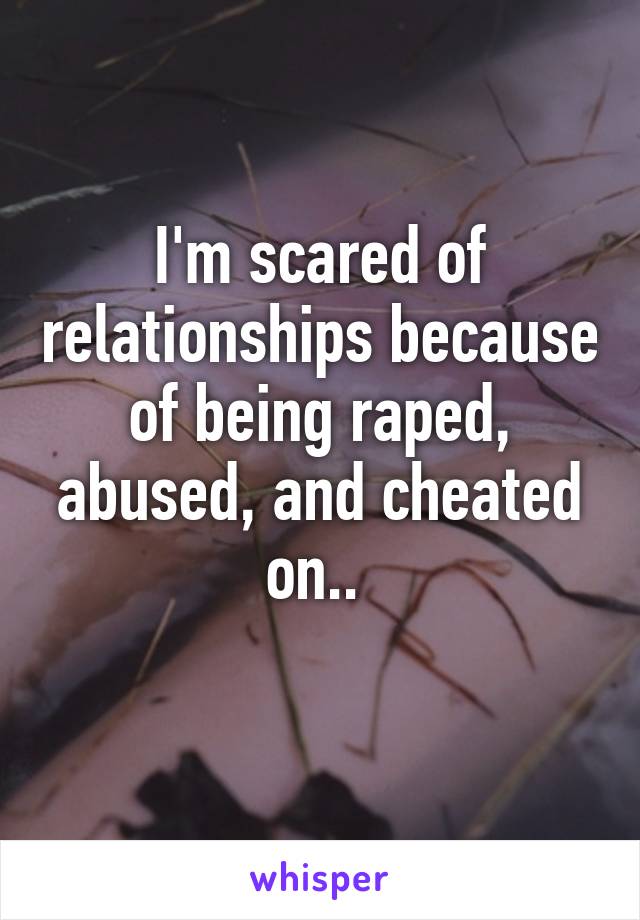 I'm scared of relationships because of being raped, abused, and cheated on.. 
