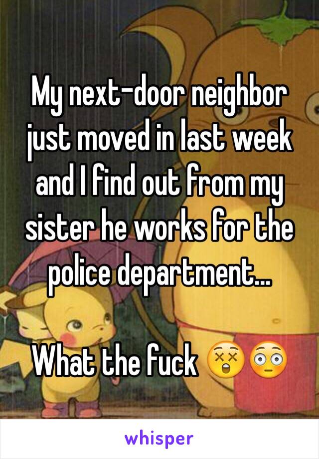 My next-door neighbor just moved in last week and I find out from my sister he works for the police department... 

What the fuck 😲😳