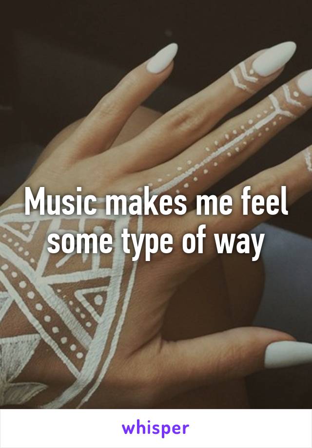 Music makes me feel some type of way