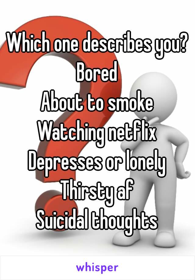 Which one describes you?
Bored
About to smoke
Watching netflix
Depresses or lonely
Thirsty af
Suicidal thoughts