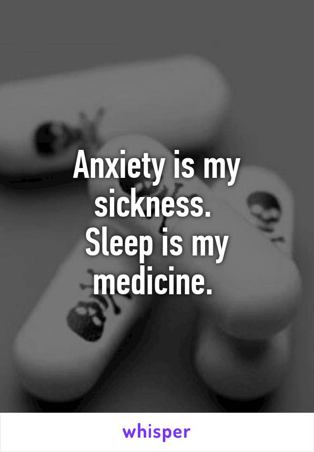 Anxiety is my sickness. 
Sleep is my medicine. 