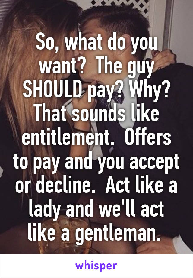 So, what do you want?  The guy SHOULD pay? Why? That sounds like entitlement.  Offers to pay and you accept or decline.  Act like a lady and we'll act like a gentleman. 