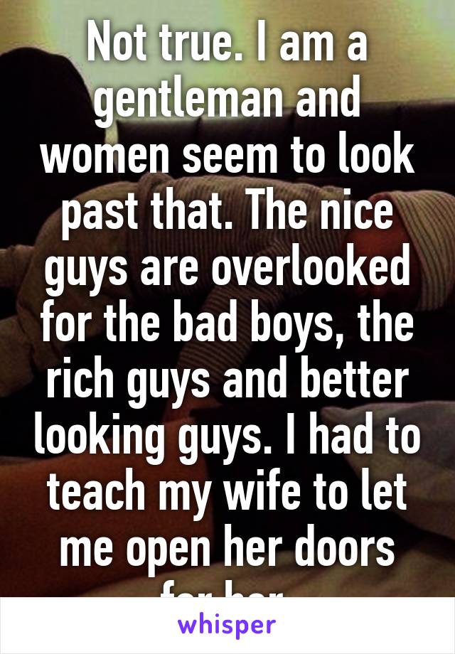 Not true. I am a gentleman and women seem to look past that. The nice guys are overlooked for the bad boys, the rich guys and better looking guys. I had to teach my wife to let me open her doors for her.