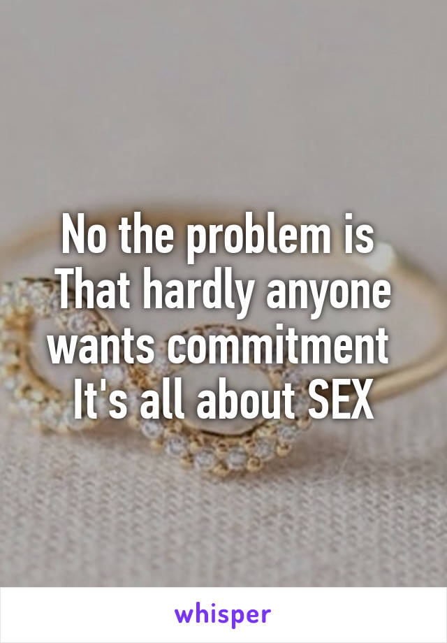 No the problem is 
That hardly anyone wants commitment 
It's all about SEX