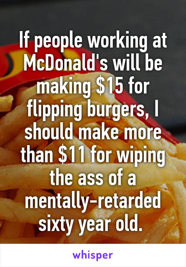 If people working at McDonald's will be making $15 for flipping burgers, I should make more than $11 for wiping the ass of a mentally-retarded sixty year old. 