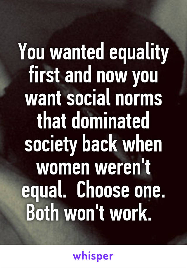 You wanted equality first and now you want social norms that dominated society back when women weren't equal.  Choose one. Both won't work.  