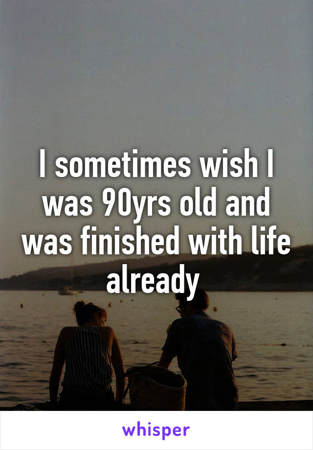 I sometimes wish I was 90yrs old and was finished with life already 