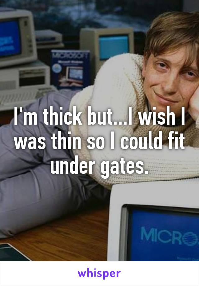 I'm thick but...I wish I was thin so I could fit under gates.