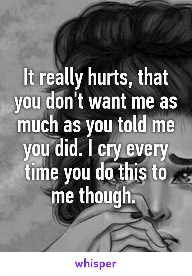 It really hurts, that you don't want me as much as you told me you did. I cry every time you do this to me though. 