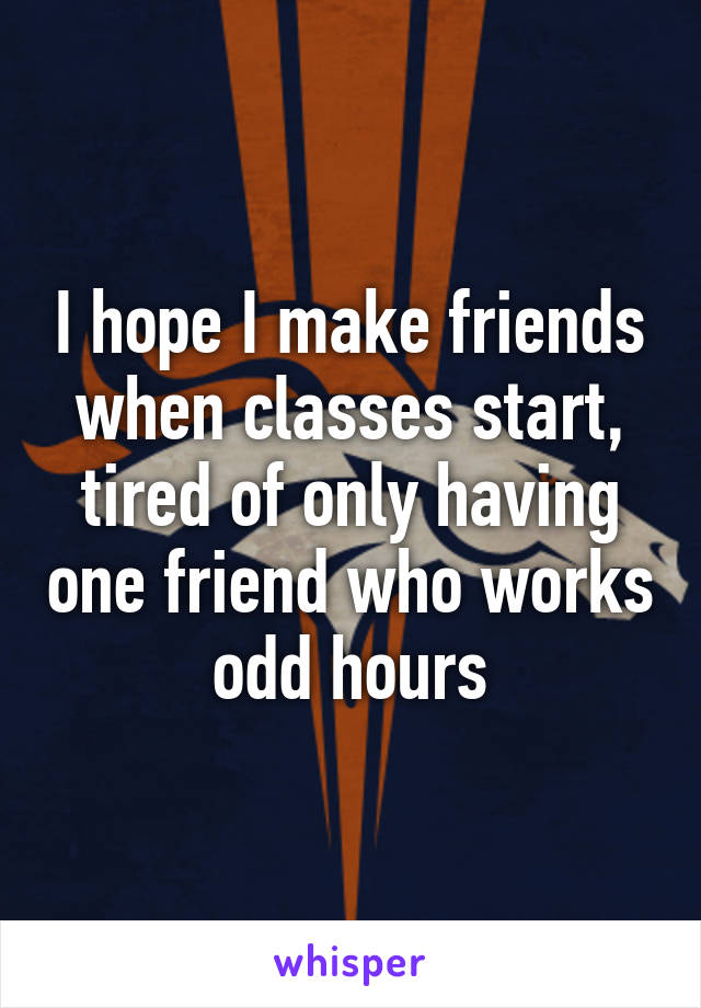 I hope I make friends when classes start, tired of only having one friend who works odd hours