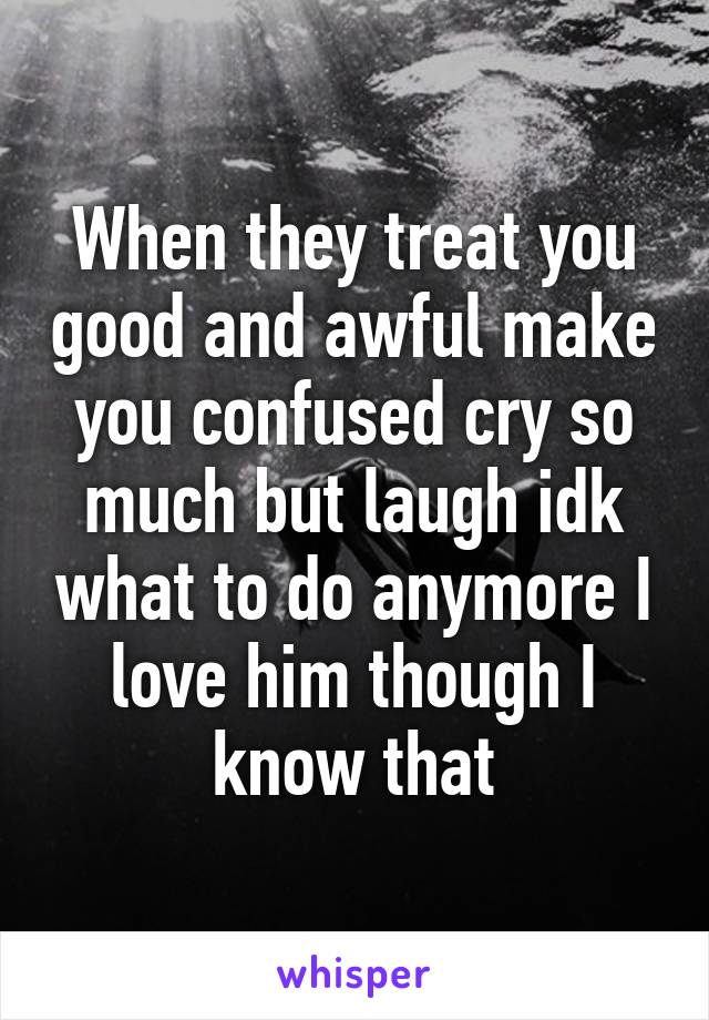 When they treat you good and awful make you confused cry so much but laugh idk what to do anymore I love him though I know that