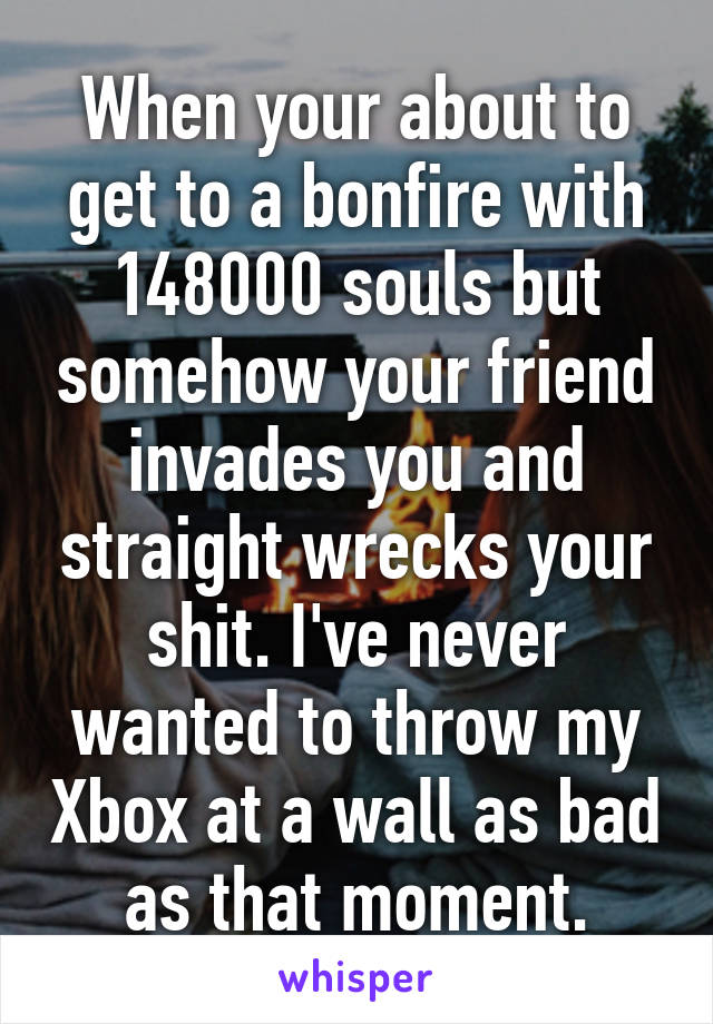 When your about to get to a bonfire with 148000 souls but somehow your friend invades you and straight wrecks your shit. I've never wanted to throw my Xbox at a wall as bad as that moment.