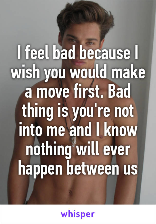 I feel bad because I wish you would make a move first. Bad thing is you're not into me and I know nothing will ever happen between us