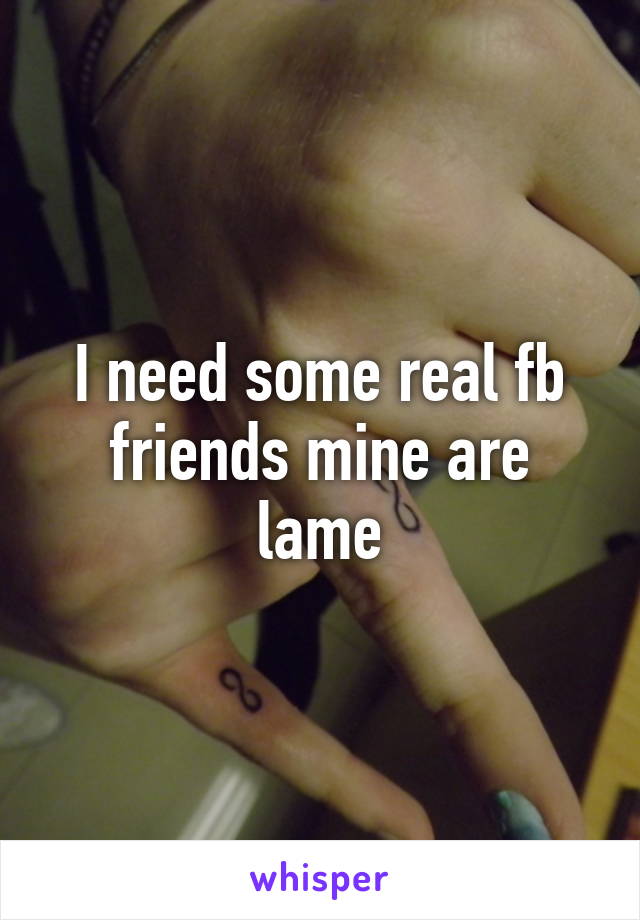 I need some real fb friends mine are lame