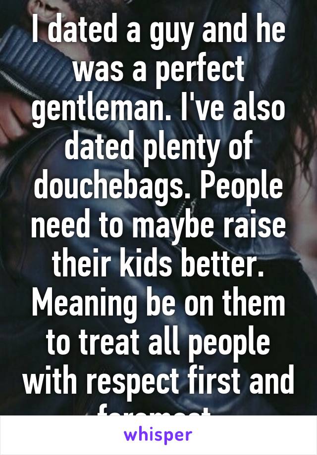 I dated a guy and he was a perfect gentleman. I've also dated plenty of douchebags. People need to maybe raise their kids better. Meaning be on them to treat all people with respect first and foremost.