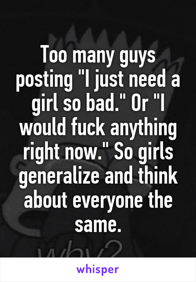 Too many guys posting "I just need a girl so bad." Or "I would fuck anything right now." So girls generalize and think about everyone the same.