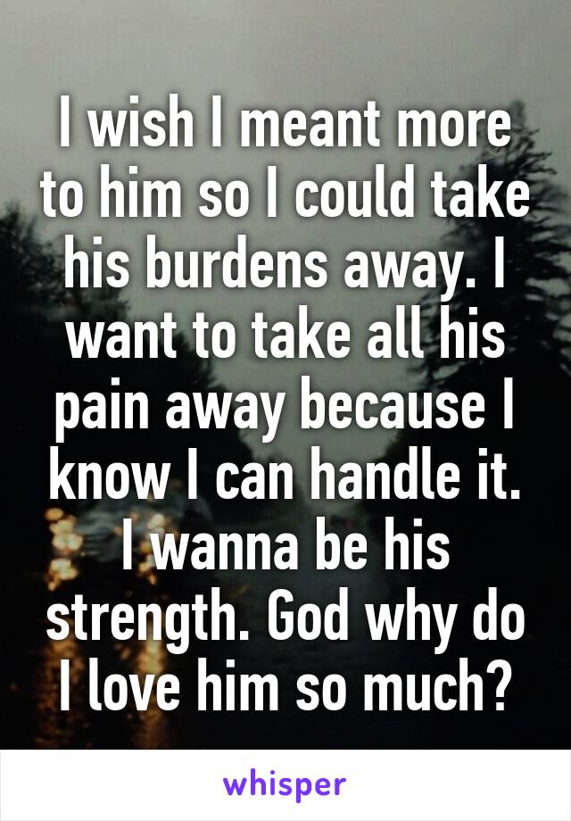 I wish I meant more to him so I could take his burdens away. I want to take all his pain away because I know I can handle it. I wanna be his strength. God why do I love him so much?