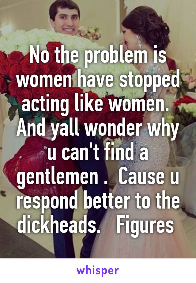 No the problem is women have stopped acting like women.  And yall wonder why u can't find a gentlemen .  Cause u respond better to the dickheads.   Figures 