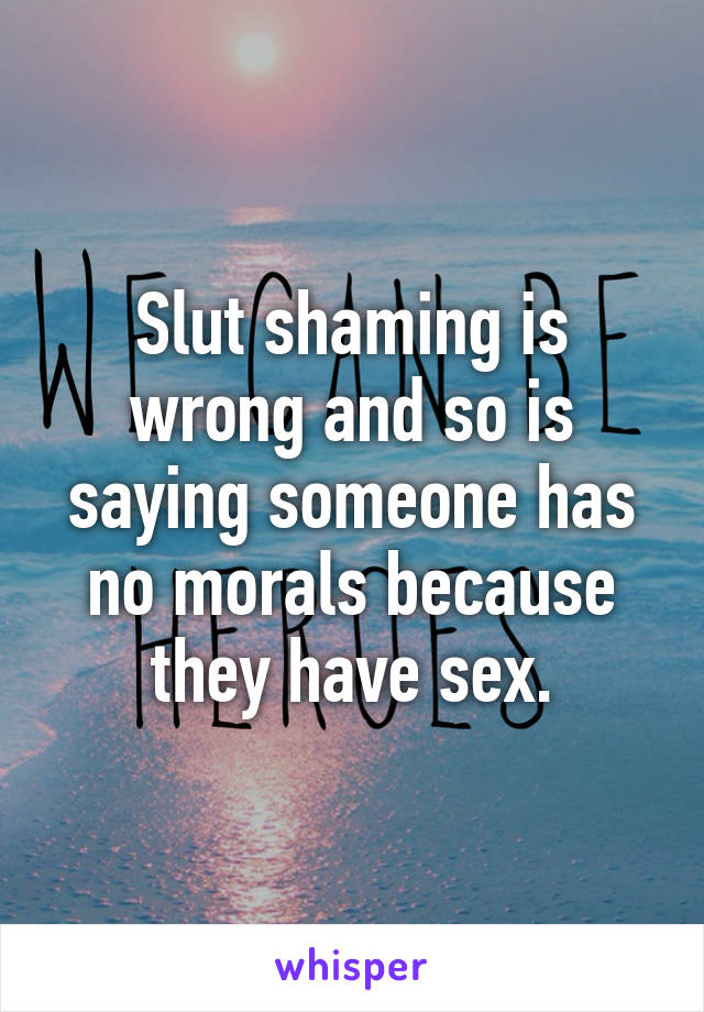 Slut shaming is wrong and so is saying someone has no morals because they have sex.