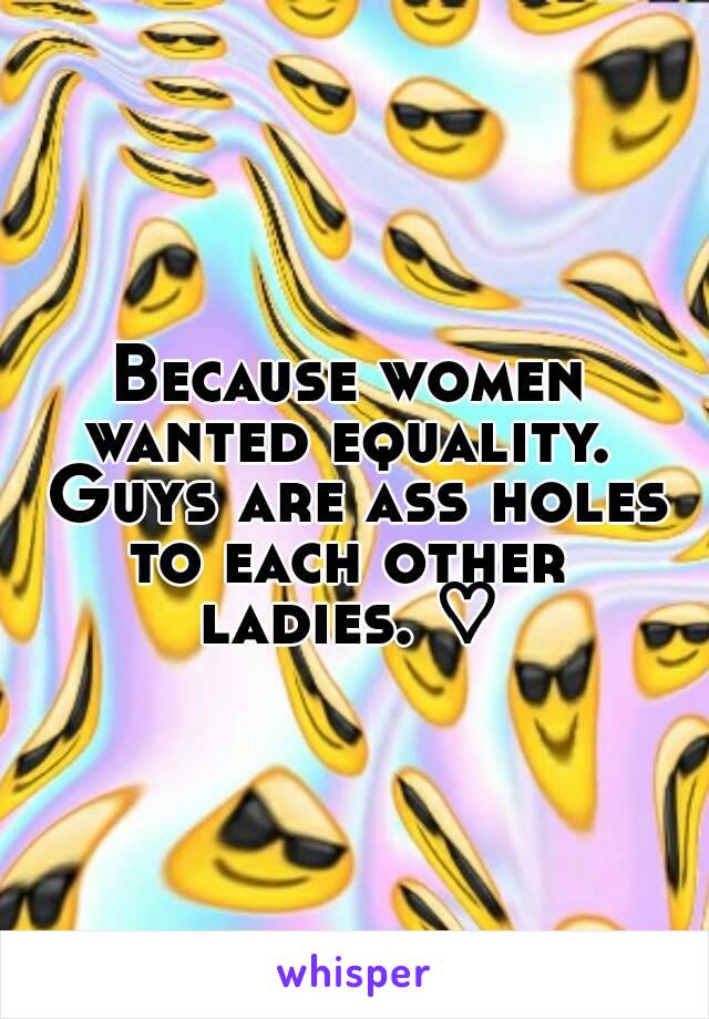 Because women wanted equality.  Guys are ass holes to each other  ladies. ♡ 