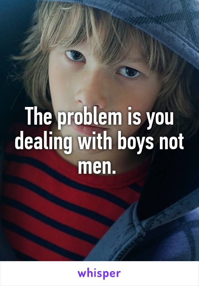 The problem is you dealing with boys not men. 