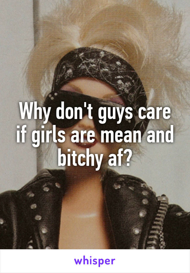 Why don't guys care if girls are mean and bitchy af?