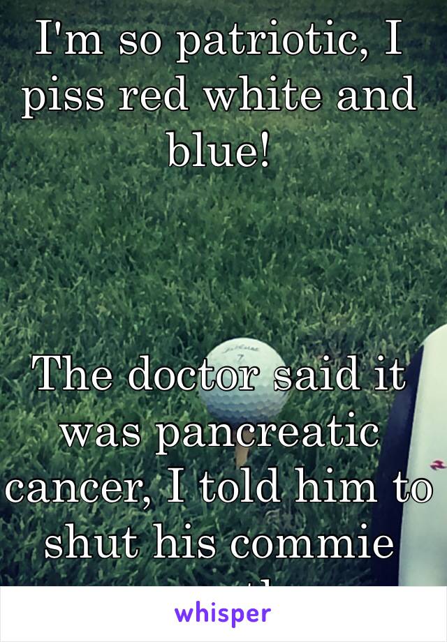 I'm so patriotic, I piss red white and blue!



The doctor said it was pancreatic cancer, I told him to shut his commie mouth