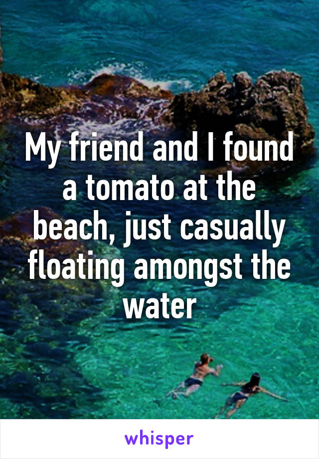 My friend and I found a tomato at the beach, just casually floating amongst the water