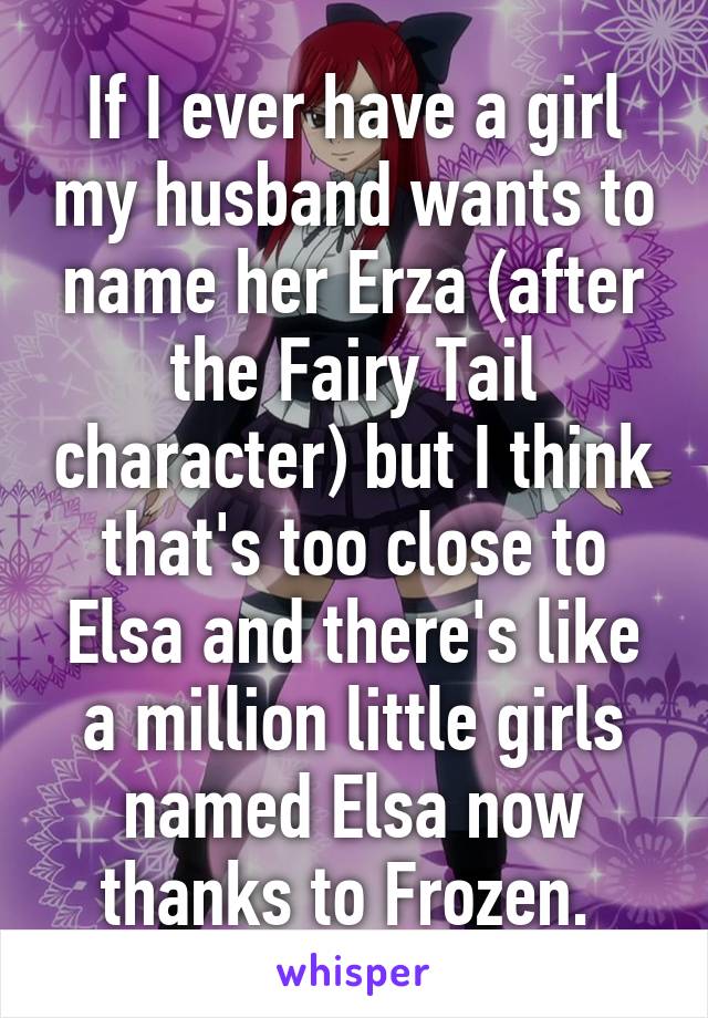 If I ever have a girl my husband wants to name her Erza (after the Fairy Tail character) but I think that's too close to Elsa and there's like a million little girls named Elsa now thanks to Frozen. 