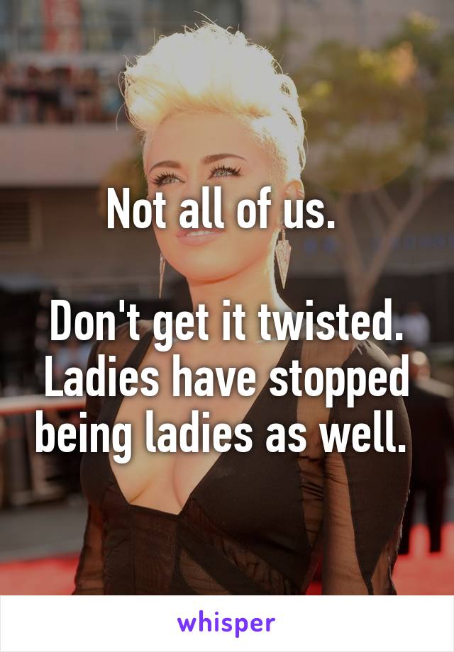 Not all of us. 

Don't get it twisted. Ladies have stopped being ladies as well. 