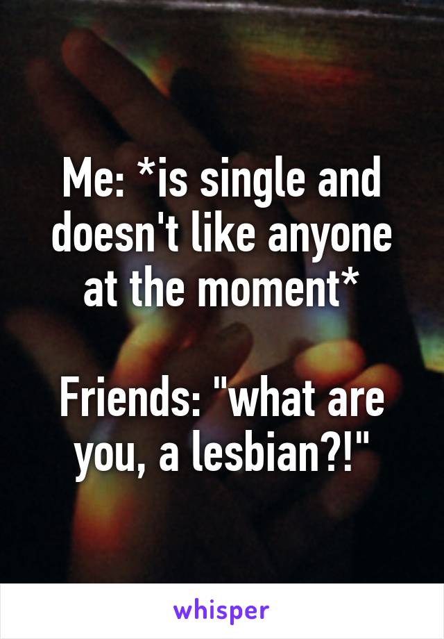 Me: *is single and doesn't like anyone at the moment*

Friends: "what are you, a lesbian?!"