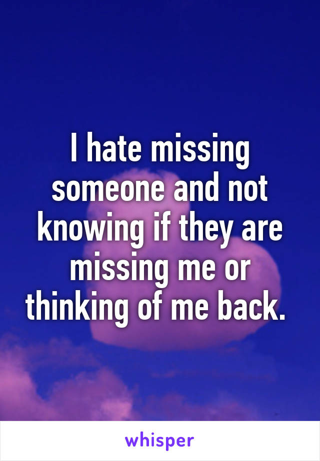 I hate missing someone and not knowing if they are missing me or thinking of me back. 