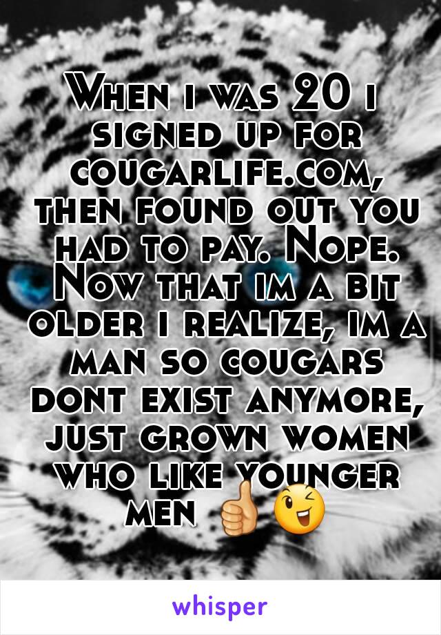 When i was 20 i signed up for cougarlife.com, then found out you had to pay. Nope. Now that im a bit older i realize, im a man so cougars dont exist anymore, just grown women who like younger men 👍😉