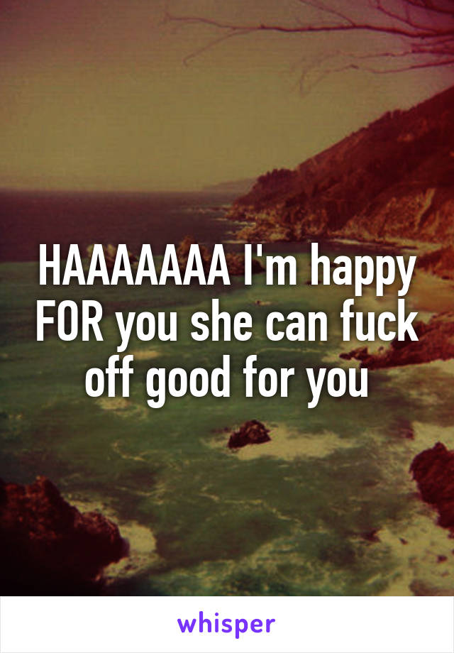 HAAAAAAA I'm happy FOR you she can fuck off good for you