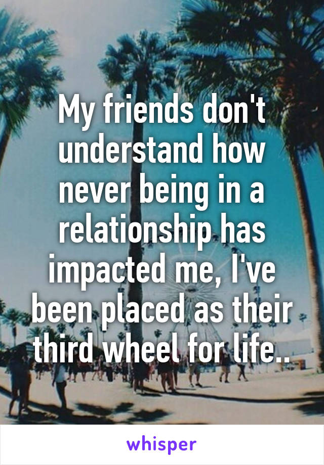 My friends don't understand how never being in a relationship has impacted me, I've been placed as their third wheel for life..