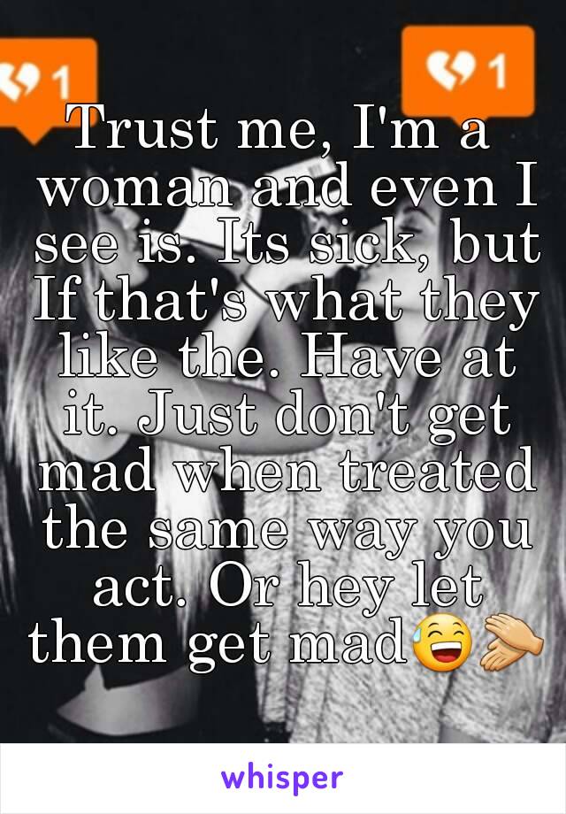 Trust me, I'm a woman and even I see is. Its sick, but If that's what they like the. Have at it. Just don't get mad when treated the same way you act. Or hey let them get mad😅👏