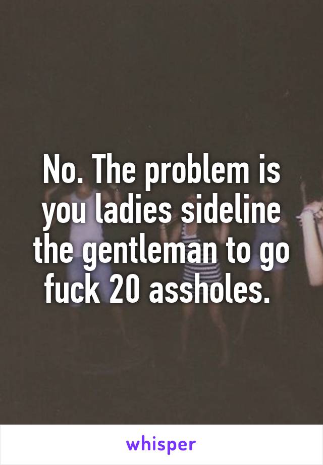 No. The problem is you ladies sideline the gentleman to go fuck 20 assholes. 