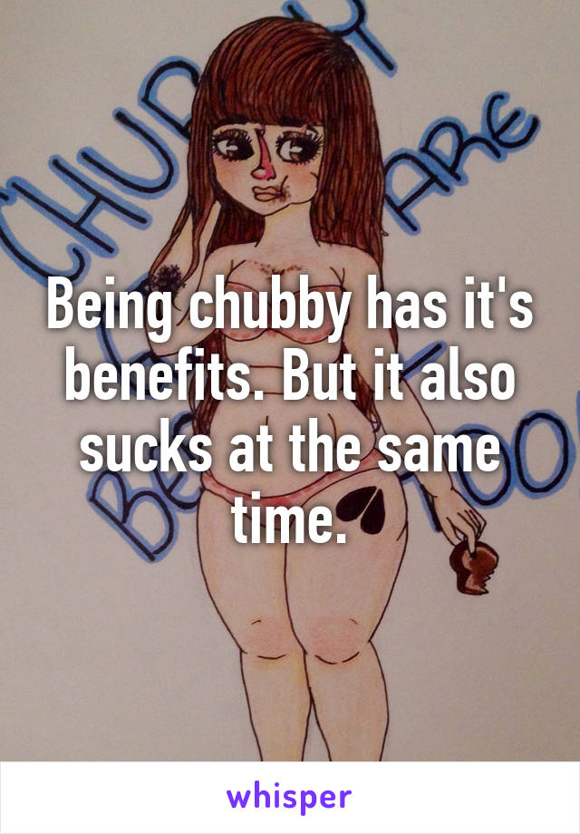 Being chubby has it's benefits. But it also sucks at the same time.