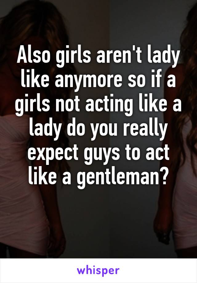 Also girls aren't lady like anymore so if a girls not acting like a lady do you really expect guys to act like a gentleman?

