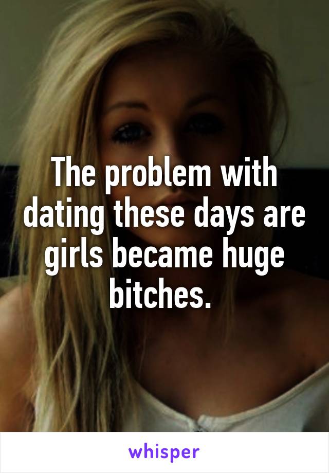 The problem with dating these days are girls became huge bitches. 