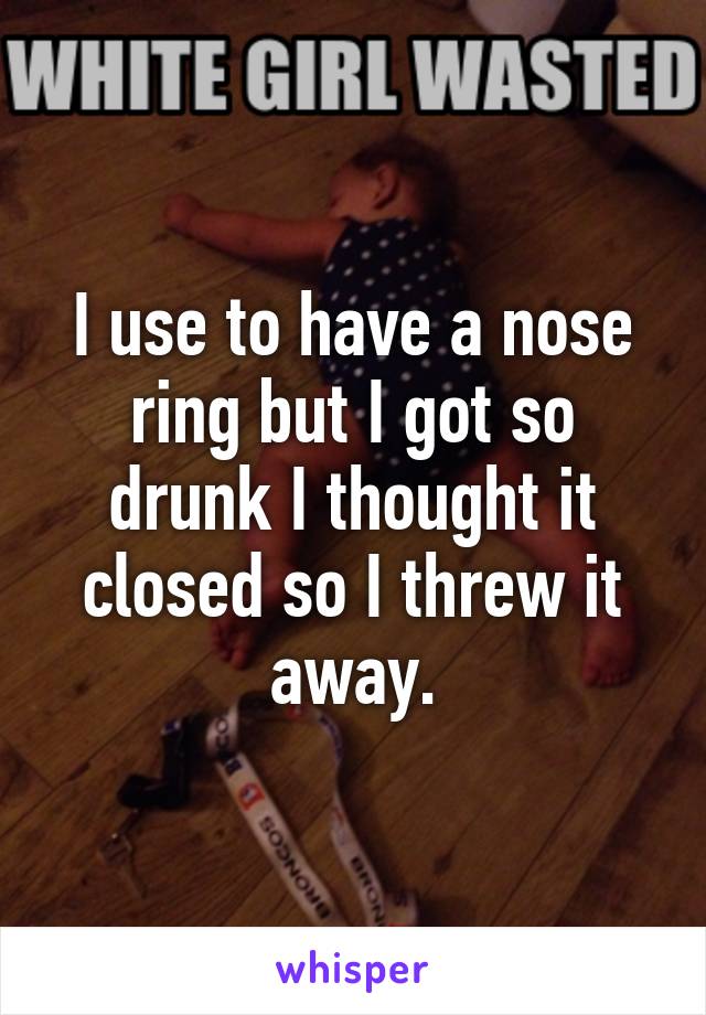 I use to have a nose ring but I got so drunk I thought it closed so I threw it away.