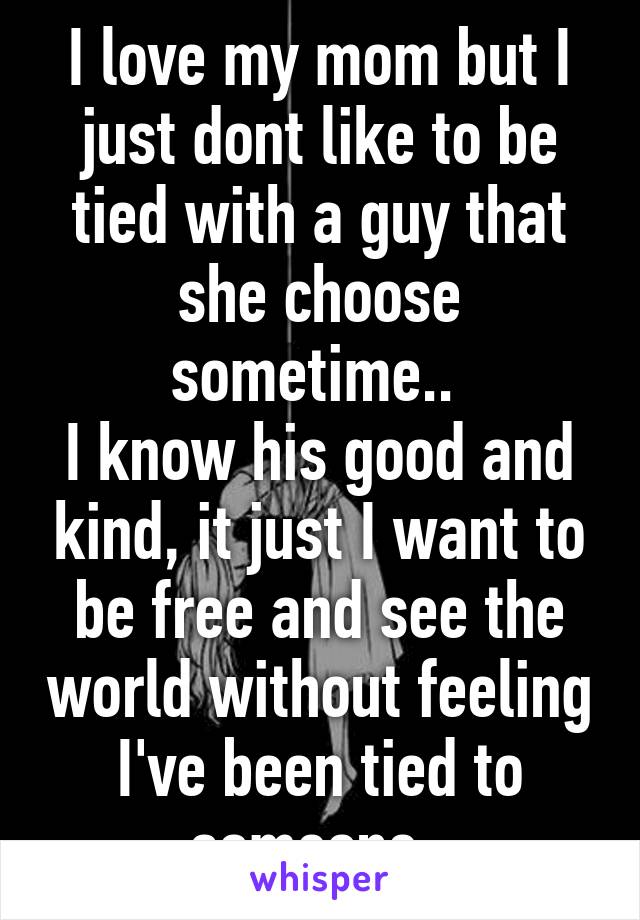 I love my mom but I just dont like to be tied with a guy that she choose sometime.. 
I know his good and kind, it just I want to be free and see the world without feeling I've been tied to someone..