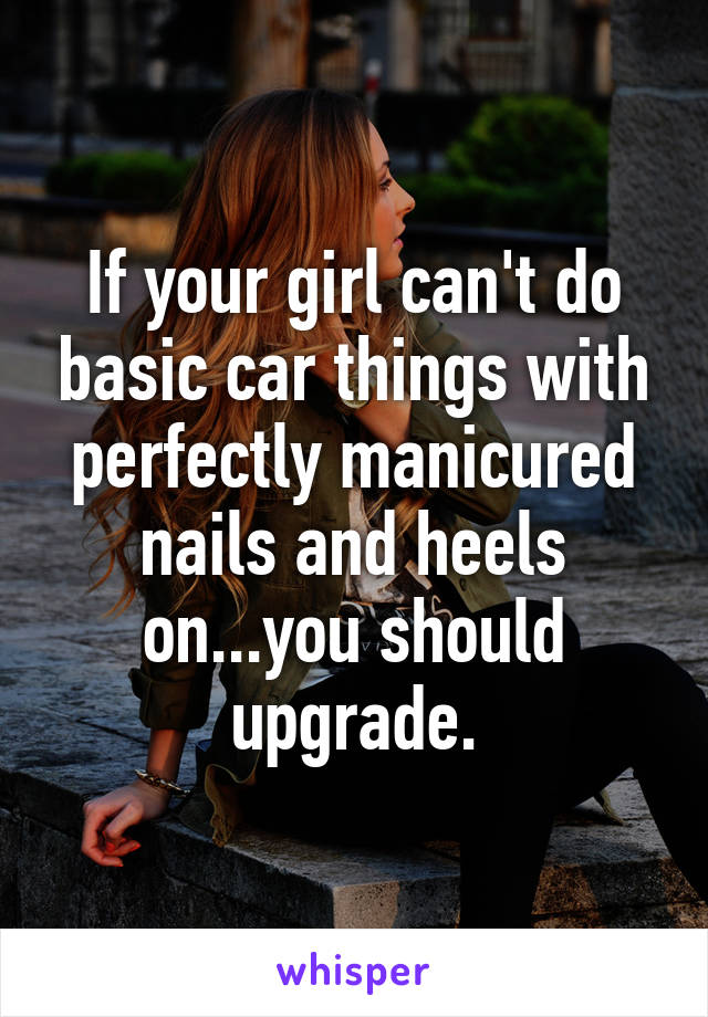 If your girl can't do basic car things with perfectly manicured nails and heels on...you should upgrade.