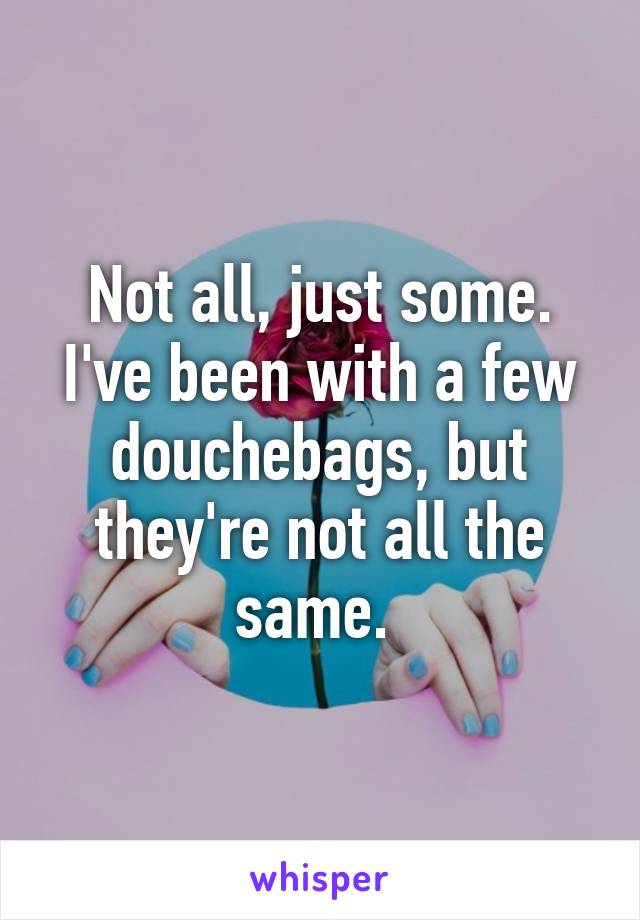 Not all, just some. I've been with a few douchebags, but they're not all the same. 