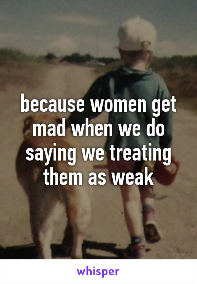 because women get mad when we do saying we treating them as weak