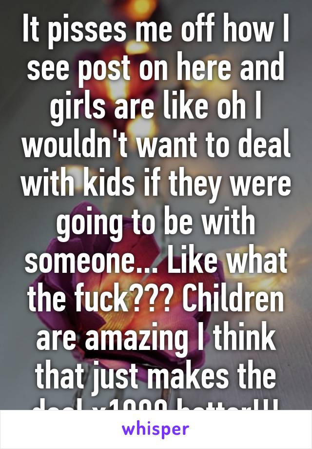 It pisses me off how I see post on here and girls are like oh I wouldn't want to deal with kids if they were going to be with someone... Like what the fuck??? Children are amazing I think that just makes the deal x1000 better!!!