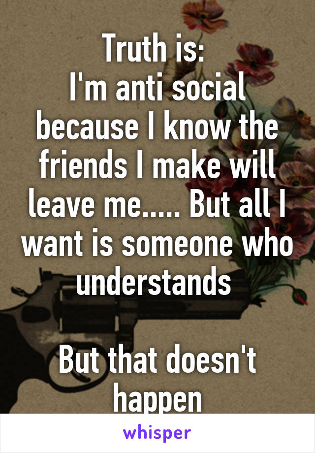 Truth is: 
I'm anti social because I know the friends I make will leave me..... But all I want is someone who understands 

But that doesn't happen