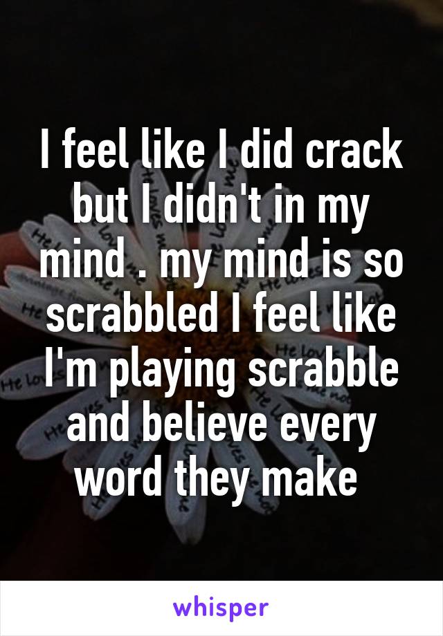 I feel like I did crack but I didn't in my mind . my mind is so scrabbled I feel like I'm playing scrabble and believe every word they make 