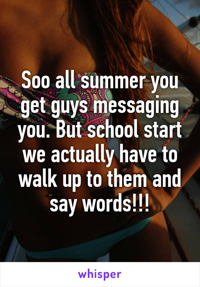 Soo all summer you get guys messaging you. But school start we actually have to walk up to them and say words!!!